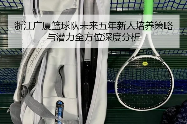 浙江广厦篮球队未来五年新人培养策略与潜力全方位深度分析（QMH SPORTS）